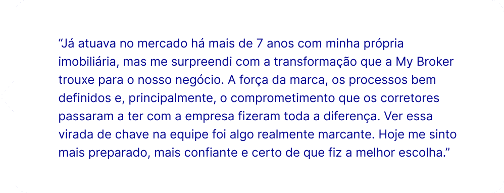 “Já atuava no mercado há mais de 7 anos com minha própria imobiliária, mas me surpreendi com a transformação que a My Broker trouxe para o nosso negócio. A força da marca, os processos bem definidos e, principalmente, o comprometimento que os corretores passaram a ter com a empresa fizeram toda a diferença. Ver essa virada de chave na equipe foi algo realmente marcante. Hoje me sinto mais preparado, mais confiante e certo de que fiz a melhor escolha.”