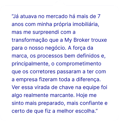 “Já atuava no mercado há mais de 7 anos com minha própria imobiliária, mas me surpreendi com a transformação que a My Broker trouxe para o nosso negócio. A força da marca, os processos bem definidos e, principalmente, o comprometimento que os corretores passaram a ter com a empresa fizeram toda a diferença. Ver essa virada de chave na equipe foi algo realmente marcante. Hoje me sinto mais preparado, mais confiante e certo de que fiz a melhor escolha.”